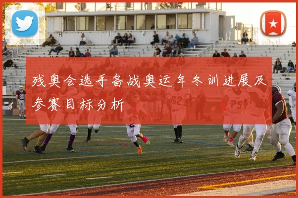 残奥会选手备战奥运年冬训进展及参赛目标分析