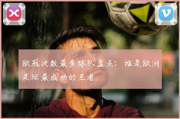 欧冠次数最多球队盘点:谁是欧洲足坛最成功的王者