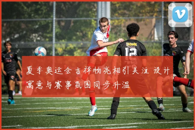 夏季奥运会吉祥物亮相引关注 设计寓意与赛事氛围同步升温