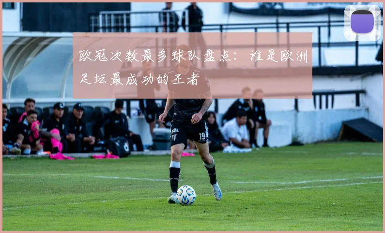 欧冠次数最多球队盘点:谁是欧洲足坛最成功的王者