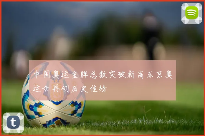 中国奥运金牌总数突破新高东京奥运会再创历史佳绩