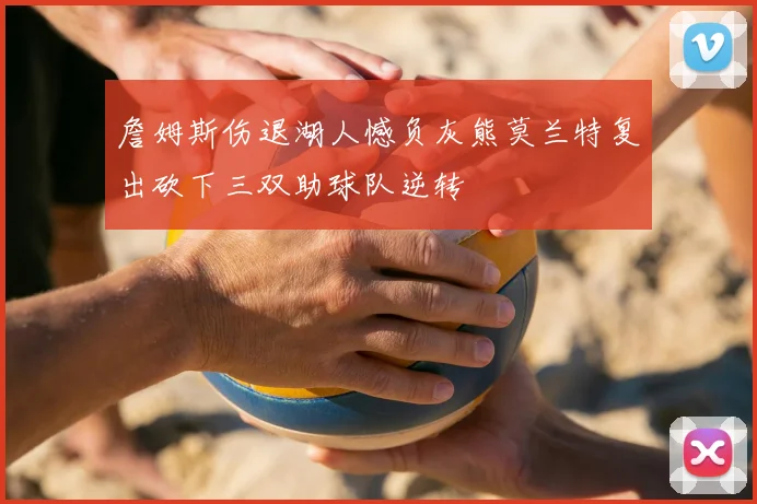 詹姆斯伤退湖人憾负灰熊莫兰特复出砍下三双助球队逆转