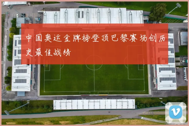 中国奥运金牌榜登顶巴黎赛场创历史最佳战绩