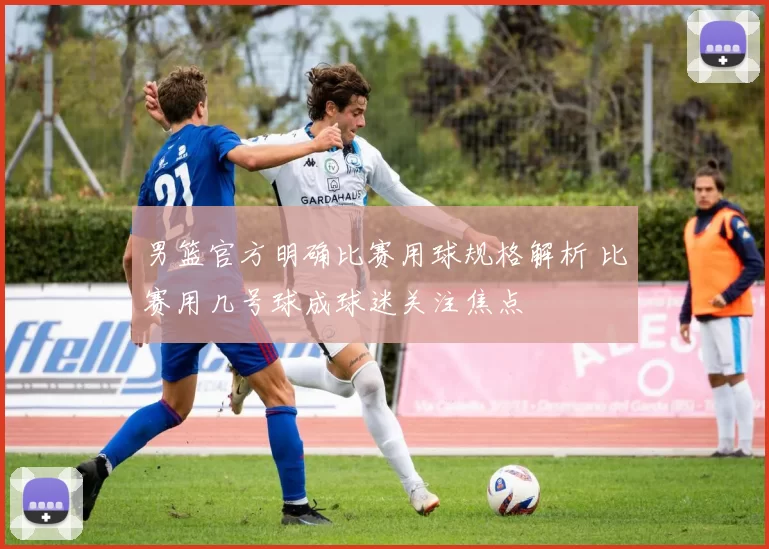 男篮官方明确比赛用球规格解析 比赛用几号球成球迷关注焦点