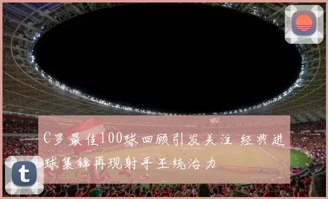 C罗最佳100球回顾引发关注 经典进球集锦再现射手王统治力