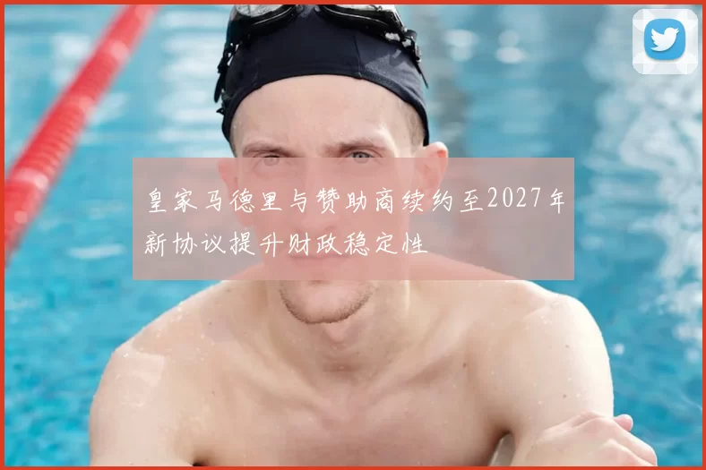 皇家马德里与赞助商续约至2027年新协议提升财政稳定性