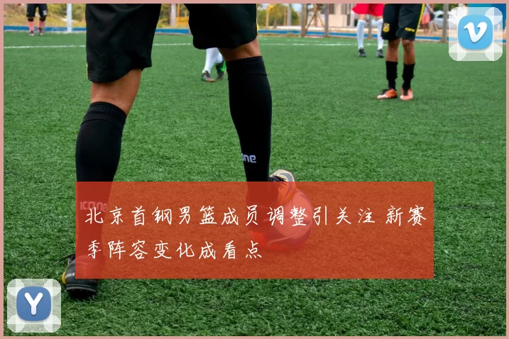 北京首钢男篮成员调整引关注 新赛季阵容变化成看点