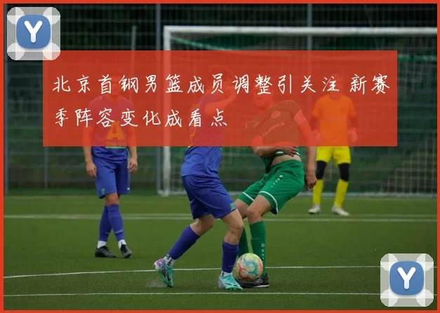 北京首钢男篮成员调整引关注 新赛季阵容变化成看点
