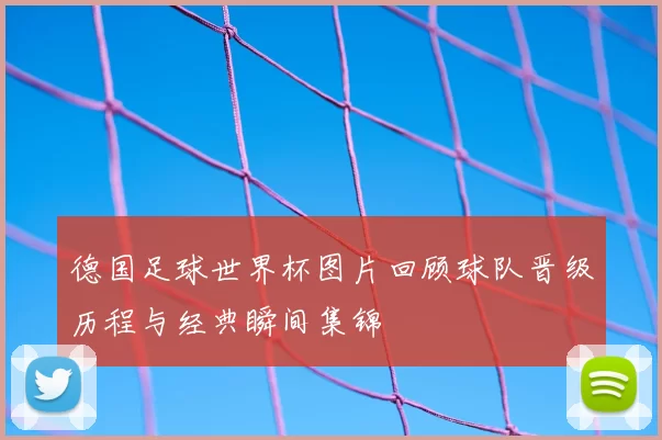德国足球世界杯图片回顾球队晋级历程与经典瞬间集锦