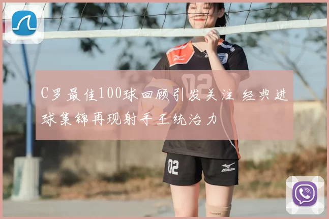 C罗最佳100球回顾引发关注 经典进球集锦再现射手王统治力