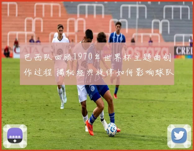 巴西队回顾1970年世界杯主题曲创作过程 揭秘经典旋律如何影响球队表现