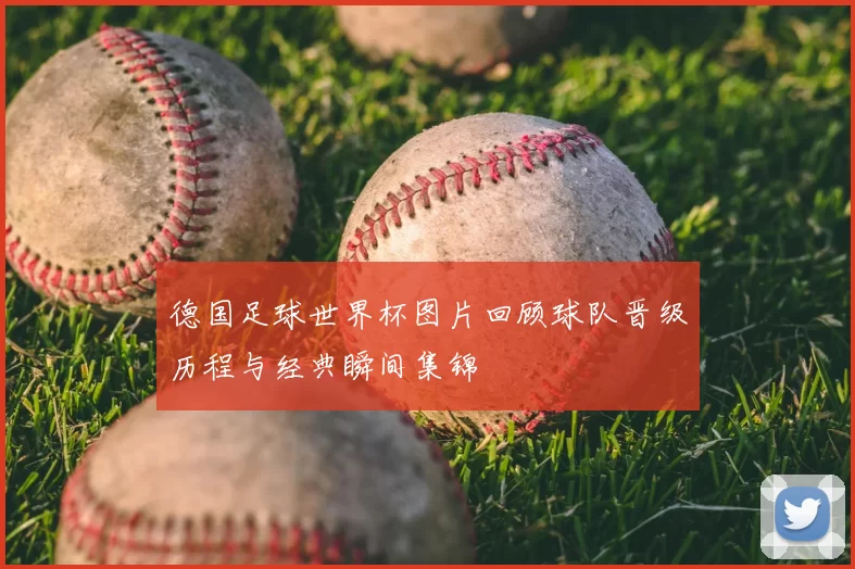 德国足球世界杯图片回顾球队晋级历程与经典瞬间集锦