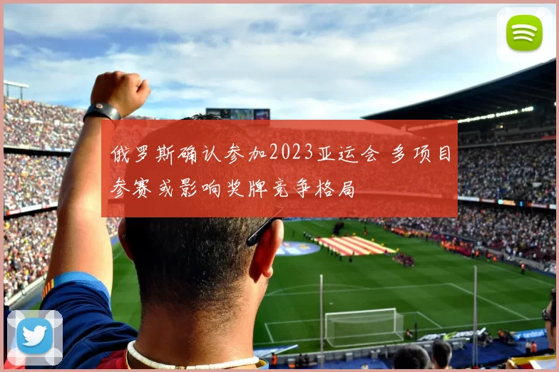 俄罗斯确认参加2023亚运会 多项目参赛或影响奖牌竞争格局