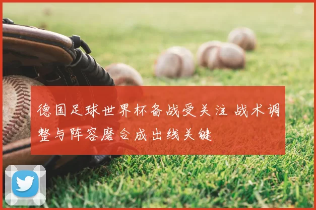 德国足球世界杯备战受关注 战术调整与阵容磨合成出线关键