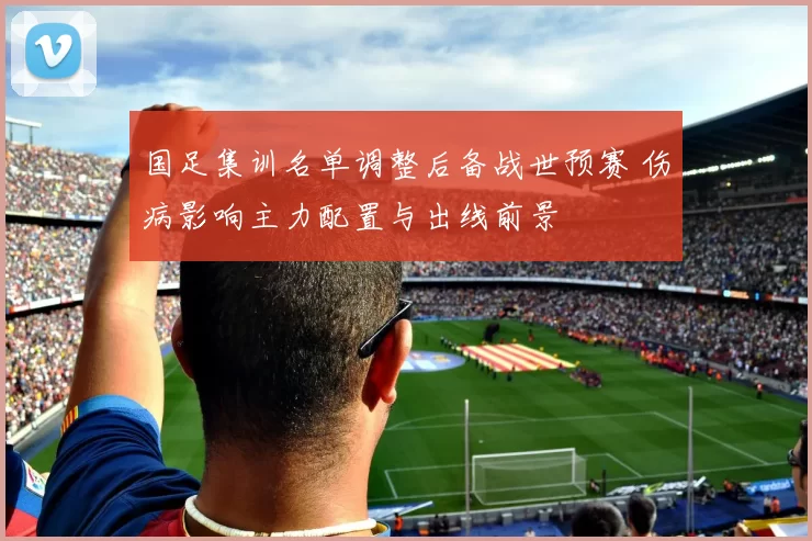 国足集训名单调整后备战世预赛 伤病影响主力配置与出线前景