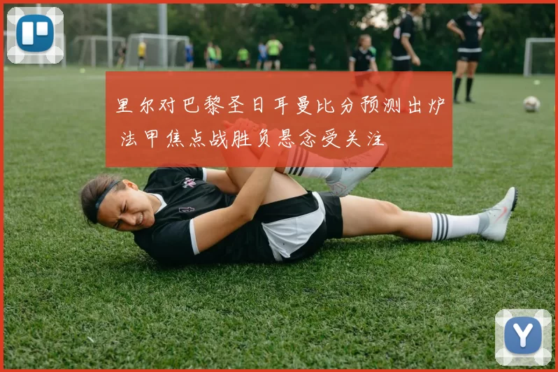 里尔对巴黎圣日耳曼比分预测出炉 法甲焦点战胜负悬念受关注