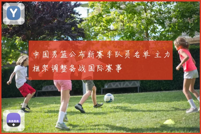中国男篮公布新赛季队员名单 主力框架调整备战国际赛事