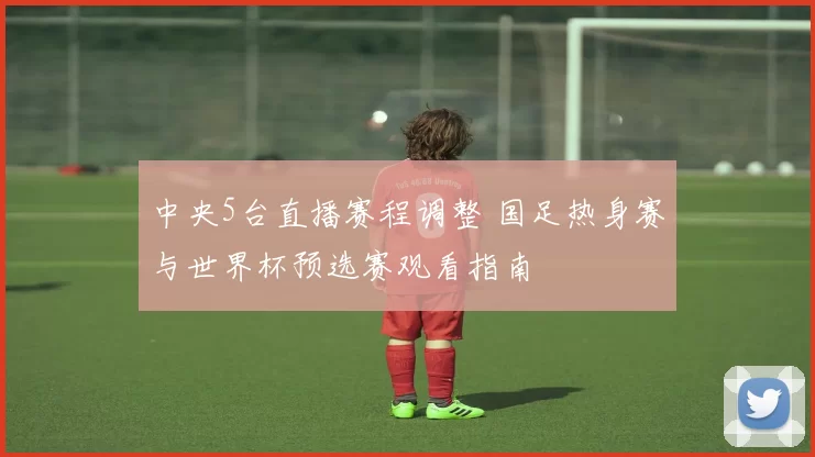 中央5台直播赛程调整 国足热身赛与世界杯预选赛观看指南