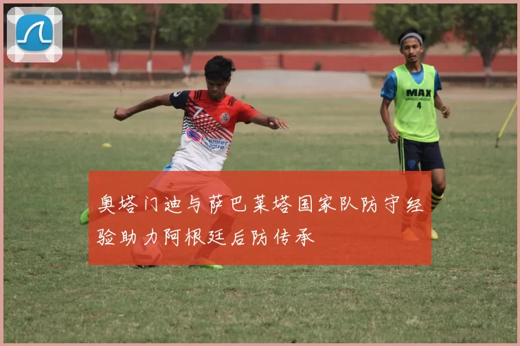 奥塔门迪与萨巴莱塔国家队防守经验助力阿根廷后防传承