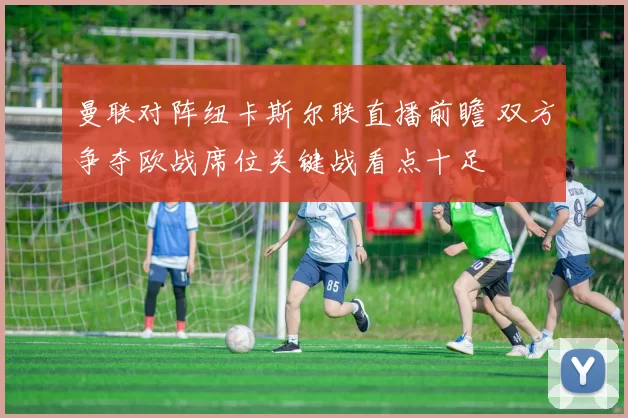 曼联对阵纽卡斯尔联直播前瞻 双方争夺欧战席位关键战看点十足