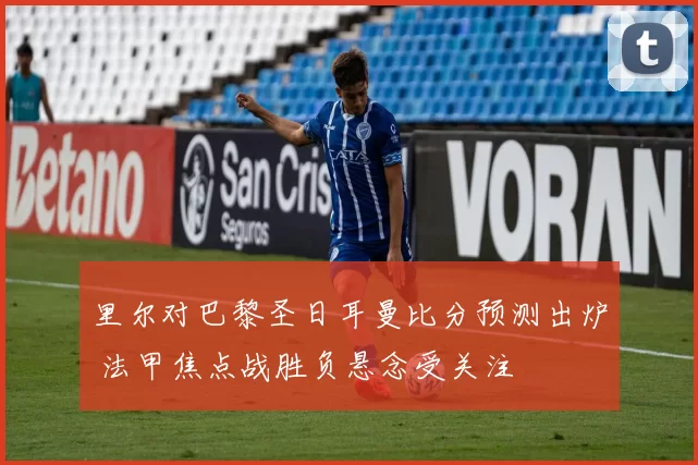 里尔对巴黎圣日耳曼比分预测出炉 法甲焦点战胜负悬念受关注