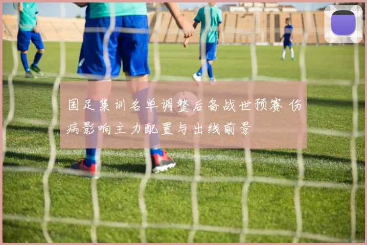 国足集训名单调整后备战世预赛 伤病影响主力配置与出线前景
