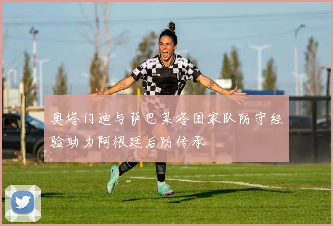 奥塔门迪与萨巴莱塔国家队防守经验助力阿根廷后防传承