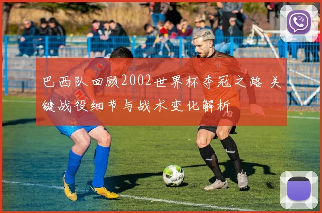 巴西队回顾2002世界杯夺冠之路 关键战役细节与战术变化解析