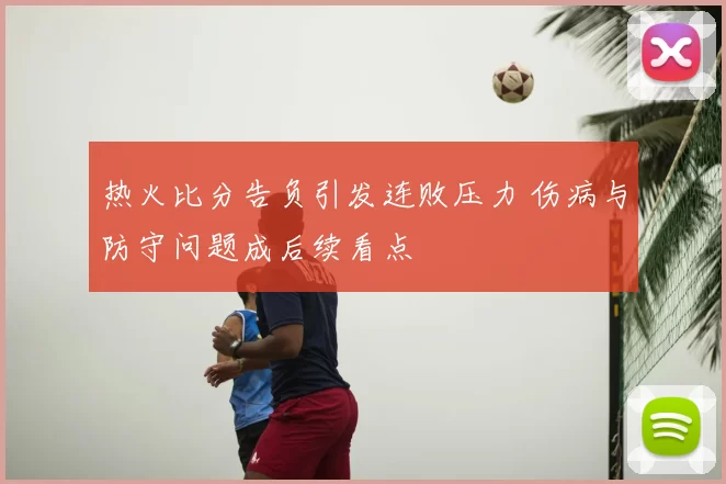 热火比分告负引发连败压力 伤病与防守问题成后续看点