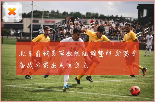 北京首钢男篮教练组调整即 新赛季备战方案成关注焦点