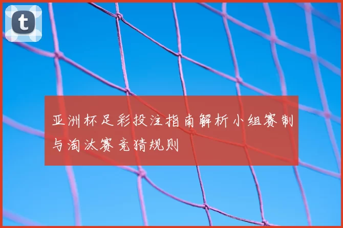 亚洲杯足彩投注指南解析小组赛制与淘汰赛竞猜规则