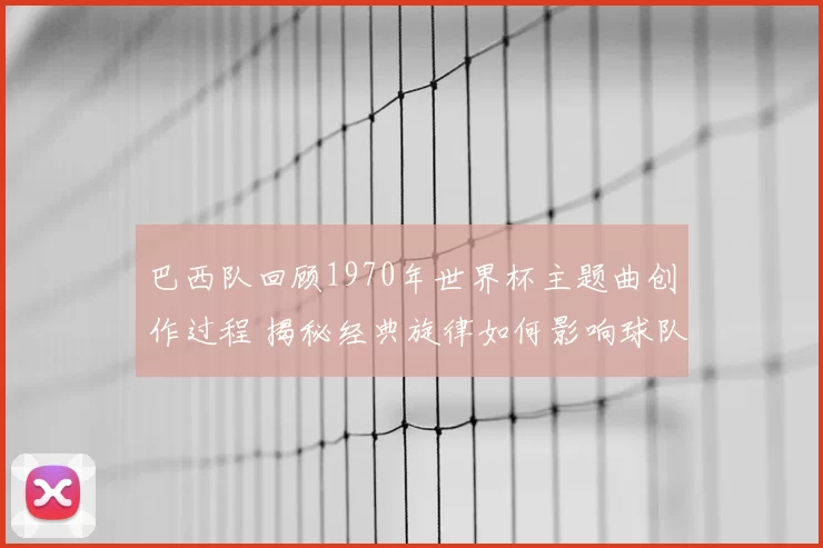 巴西队回顾1970年世界杯主题曲创作过程 揭秘经典旋律如何影响球队表现