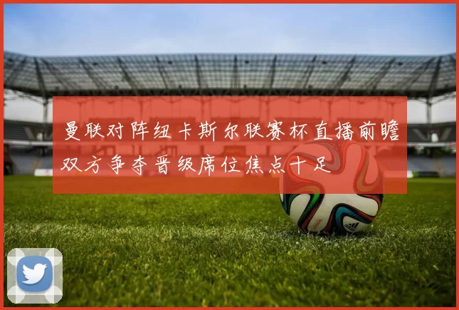 曼联对阵纽卡斯尔联赛杯直播前瞻双方争夺晋级席位焦点十足